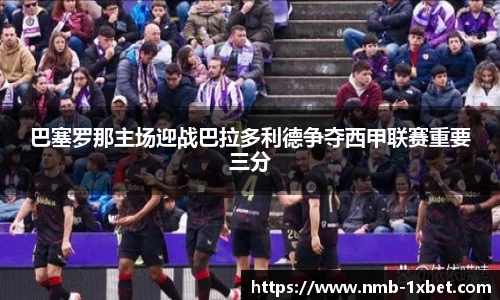 巴塞罗那主场迎战巴拉多利德争夺西甲联赛重要三分